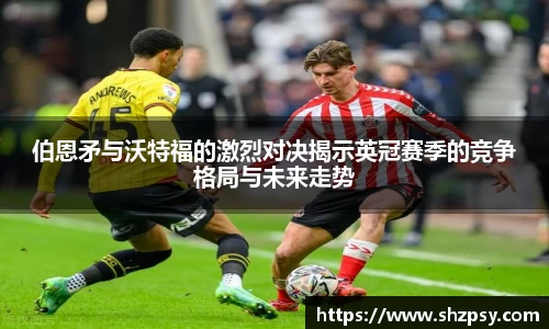伯恩矛与沃特福的激烈对决揭示英冠赛季的竞争格局与未来走势