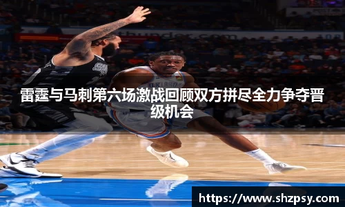 雷霆与马刺第六场激战回顾双方拼尽全力争夺晋级机会
