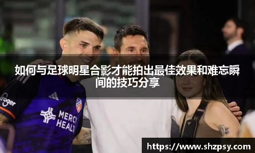 如何与足球明星合影才能拍出最佳效果和难忘瞬间的技巧分享